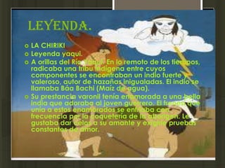 Leyenda.
   LA CHIRIKI
   Leyenda yaqui.
   A orillas del Río Yaqui. En lo remoto de los tiempos,
    radicaba una tribu indígena entre cuyos
    componentes se encontraban un indio fuerte y
    valeroso, autor de hazañas inigualadas. El indio se
    llamaba Báa Bachi (Maíz de agua).
   Su prestancia varonil tenía enamorada a una bella
    india que adoraba al joven guerrero. El frenesí que
    unía a estos enamorados se enfriaba con
    frecuencia por la coquetería de la aborigen. Le
    gustaba dar celos a su amante y exigirle pruebas
    constantes de amor.
 