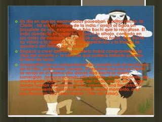    Un día en que los enamorados paseaban a orillas del río, la
    Chiriki - tal era el nombre de la india - arrojó al agua un
    brazalete de oro, exigiendo a Báa Bachi que lo rescatase. El
    indio obedeció su capricho y buscó la alhaja, confiado en
    sus dotes de nadador. Al cabo de algunas horas, Báa Bachi
    no volvió a la superficie y la desesperación y la tristeza se
    apoderó del ánimo de la Chiriki.
   Empezó a creer que su coquetería había comprometido la
    vida del amante y, la idea de que pudiera haberlo perdido,
    la llenó de terror.
   Arrepentida de su comportamiento consultó con el hechicero
    de la tribu, pidiéndole consejo. El resultado fue que la Chiriki
    se arrojó en el mismo sitio donde Báa Bachi se había
    sumergido, desapareciendo ella también. Al día siguiente, de
    madrugada, todos vieron surgir del fondo del río, en el lugar
    donde habían desaparecido los amantes, una flor extraña,
    completamente desconocida hasta aquel momento, a la
    que llamaron 'Juu Sewa Nakeo" (Flor del Amor).
 