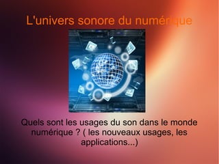 L'univers sonore du numérique 
Quels sont les usages du son dans le monde 
numérique ? ( les nouveaux usages, les 
applications...) 
 