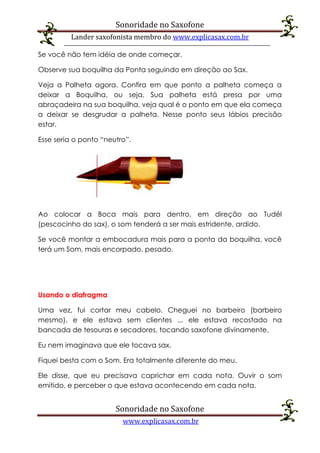 Sonoridade no Saxofone
Lander saxofonista membro do www.explicasax.com.br
Sonoridade no Saxofone
www.explicasax.com.br
Se você não tem idéia de onde começar.
Observe sua boquilha da Ponta seguindo em direção ao Sax.
Veja a Palheta agora. Confira em que ponto a palheta começa a
deixar a Boquilha, ou seja, Sua palheta está presa por uma
abraçadeira na sua boquilha, veja qual é o ponto em que ela começa
a deixar se desgrudar a palheta. Nesse ponto seus lábios precisão
estar.
Esse seria o ponto “neutro”.
Ao colocar a Boca mais para dentro, em direção ao Tudél
(pescocinho do sax), o som tenderá a ser mais estridente, ardido.
Se você montar a embocadura mais para a ponta da boquilha, você
terá um Som, mais encorpado, pesado.
Usando o diafragma
Uma vez, fui cortar meu cabelo. Cheguei no barbeiro (barbeiro
mesmo), e ele estava sem clientes ... ele estava recostado na
bancada de tesouras e secadores, tocando saxofone divinamente.
Eu nem imaginava que ele tocava sax.
Fiquei besta com o Som. Era totalmente diferente do meu.
Ele disse, que eu precisava caprichar em cada nota. Ouvir o som
emitido, e perceber o que estava acontecendo em cada nota.
 