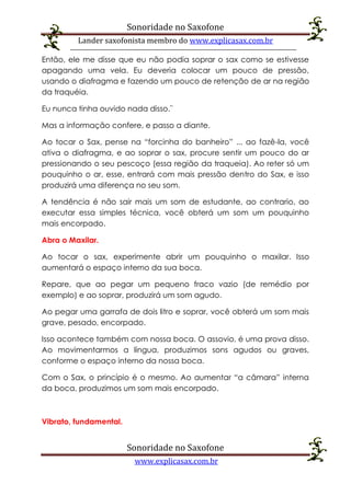 Sonoridade no Saxofone
Lander saxofonista membro do www.explicasax.com.br
Sonoridade no Saxofone
www.explicasax.com.br
Então, ele me disse que eu não podia soprar o sax como se estivesse
apagando uma vela. Eu deveria colocar um pouco de pressão,
usando o diafragma e fazendo um pouco de retenção de ar na região
da traquéia.
Eu nunca tinha ouvido nada disso.¨
Mas a informação confere, e passo a diante.
Ao tocar o Sax, pense na “forcinha do banheiro” ... ao fazê-la, você
ativa o diafragma, e ao soprar o sax, procure sentir um pouco do ar
pressionando o seu pescoço (essa região da traqueia). Ao reter só um
pouquinho o ar, esse, entrará com mais pressão dentro do Sax, e isso
produzirá uma diferença no seu som.
A tendência é não sair mais um som de estudante, ao contrario, ao
executar essa simples técnica, você obterá um som um pouquinho
mais encorpado.
Abra o Maxilar.
Ao tocar o sax, experimente abrir um pouquinho o maxilar. Isso
aumentará o espaço interno da sua boca.
Repare, que ao pegar um pequeno fraco vazio (de remédio por
exemplo) e ao soprar, produzirá um som agudo.
Ao pegar uma garrafa de dois litro e soprar, você obterá um som mais
grave, pesado, encorpado.
Isso acontece também com nossa boca. O assovio, é uma prova disso.
Ao movimentarmos a língua, produzimos sons agudos ou graves,
conforme o espaço interno da nossa boca.
Com o Sax, o princípio é o mesmo. Ao aumentar “a câmara” interna
da boca, produzimos um som mais encorpado.
Vibrato, fundamental.
 