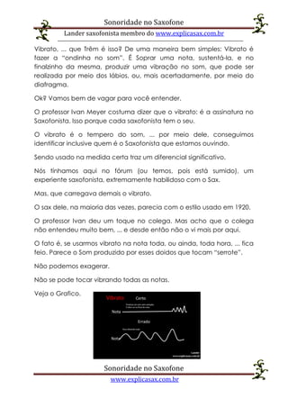 Sonoridade no Saxofone
Lander saxofonista membro do www.explicasax.com.br
Sonoridade no Saxofone
www.explicasax.com.br
Vibrato, ... que Trêm é isso? De uma maneira bem simples: Vibrato é
fazer a “ondinha no som”. É Soprar uma nota, sustentá-la, e no
finalzinho da mesma, produzir uma vibração no som, que pode ser
realizada por meio dos lábios, ou, mais acertadamente, por meio do
diafragma.
Ok? Vamos bem de vagar para você entender.
O professor Ivan Meyer costuma dizer que o vibrato: é a assinatura no
Saxofonista. Isso porque cada saxofonista tem o seu.
O vibrato é o tempero do som, ... por meio dele, conseguimos
identificar inclusive quem é o Saxofonista que estamos ouvindo.
Sendo usado na medida certa traz um diferencial significativo.
Nós tínhamos aqui no fórum (ou temos, pois está sumido), um
experiente saxofonista, extremamente habilidoso com o Sax.
Mas, que carregava demais o vibrato.
O sax dele, na maioria das vezes, parecia com o estilo usado em 1920.
O professor Ivan deu um toque no colega. Mas acho que o colega
não entendeu muito bem, ... e desde então não o vi mais por aqui.
O fato é, se usarmos vibrato na nota toda, ou ainda, toda hora, ... fica
feio. Parece o Som produzido por esses doidos que tocam “serrote”.
Não podemos exagerar.
Não se pode tocar vibrando todas as notas.
Veja o Grafico.
 