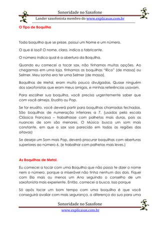 Sonoridade no Saxofone
Lander saxofonista membro do www.explicasax.com.br
Sonoridade no Saxofone
www.explicasax.com.br
O Tipo de Boquilha
Toda boquilha que se preze, possui um Nome e um número.
O que é isso? O nome, claro, indica o fabricante.
O número indica qual é a abertura da Boquilha.
Quando eu comecei a tocar sax, não tínhamos muitas opções. Ao
chegarmos em uma loja, tínhamos as boquilhas “Rico” (de massa) ou
Selmer. Meu sonho era ter uma Selmer (de massa).
Boquilhas de Metal, eram muito pouco divulgadas. Quase ninguém
dos saxofonistas que eram meus amigos, e minhas referências usavam.
Para escolher sua boquilha, você precisa urgentemente saber que
com você almeja. Erudito ou Pop.
Se for erudito, você deverá partir para boquilhas chamadas fechadas.
São boquilhas de numeração inferiores a 7. (usadas pela escola
Clássica Francesa – trabalhasse com palhetas mais duras, pois as
nuances de som são menores. O Músico busca um som mais
constante, em que o sax soa parecido em todas as regiões das
oitavas)
Se deseja um Som mais Pop, deverá procurar boquilhas com aberturas
superiores ao número 6. (e trabalhar com palhetas mais leves.)
As Boquilhas de Metal.
Eu comecei a tocar com uma Boquilha que não posso te dizer o nome
nem o número, porque a miserável não tinha nenhum dos dois. Fiquei
com Ela mais ou menos um Ano seguindo o conselho de um
saxofonista mais experiente. Então, comecei a busca. Isso porque
Só após tocar um bom tempo com uma boquilha é que você
conseguirá avaliar com mais segurança, a diferença da sua para uma
 