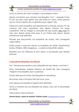 Sonoridade no Saxofone
Lander saxofonista membro do www.explicasax.com.br
Sonoridade no Saxofone
www.explicasax.com.br
outra, e chance de você conseguir o que deseja é maior.
Depois, me lembro que comprei uma Boquilha “rico” – daquela Cinza.
O som era bem mais aperto que até então eu usava. Antes parecia
que eu tocava dentro de um guarda-roupa. Agora, não.
Passei por outras boquilhas até experimentar a Claude Lackey 7*3. No
começo sofri para dominá-la. Mas depois tivemos um longo
casamento. Até eu chegar a conclusão de que queria algo mais no
meu som. Queria ainda mais peso. E um timbre mais denso. Queria
harmônicos mais definidos.
Percebi que procurando nas boquilhas de massa, não conseguiria
nada melhor.
Então passei a procurar dentre as boquilhas de Metal. Experimentei
muitas. Ottolink, ARB, Anagisawa ... e parei na Dukoff D8. Adorei.
Boquilha que me Oferecia O Som denso e encorpado que sempre
procurei.
A descoberta (Boquilha Ivan Meyer)
Faz 1 Semana que passei a usar a Boquilha do Ivan Meyer, uma Pop 7.
Estou maravilhado. Adapto ferrenho da Dukoff D8, não conseguia
imaginar uma boquilha que a superasse.
E estou feliz que encontrei. Essa Boquilha é maravilhosa.
Ela é linda. Mas o Principal, Fácil de tocar. Leve.
Com graves encorpados e Agudos bem definidos.
Tenho o conforto de uma Boquilha de Massa, mas com a Sonoridade
do Metal.
Vale a pena você conhecer.
Grande Abraço, espero ter ajudado. Professor Lander, landersax@yahoo.com.br
 