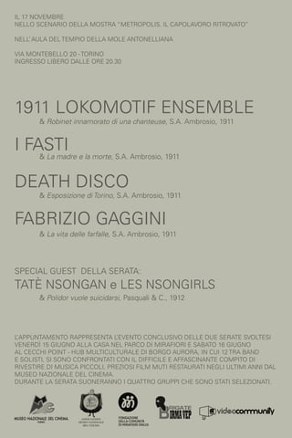 il 17 novembre
nello scenario della mostra “METROPOLIS. IL CAPOLAVORO RITROVATO”

Nell’ Aula del Tempio della Mole Antonelliana

Via Montebello 20 - Torino
ingresso libero DALLE ORE 20.30




1911 Lokomotif Ensemble
       & Robinet innamorato di una chanteuse, S.A. Ambrosio, 1911


I Fasti
       & La madre e la morte, S.A. Ambrosio, 1911


Death Disco
       & Esposizione di Torino, S.A. Ambrosio, 1911


Fabrizio Gaggini
       & La vita delle farfalle, S.A. Ambrosio, 1911




Special guest della serata:
tatè nsongan e Les Nsongirls
       & Polidor vuole suicidarsi, Pasquali & C., 1912




L’appuntamento rappresenta l   ’evento conclusivo delle due serate svoltesi
venerdì 15 giugno alla Casa nel Parco di Mirafiori e sabato 16 Giugno
al Cecchi Point - Hub Multiculturale di Borgo Aurora, in cui 12 tra band
e solisti, si sono confrontati con il difficile e affascinante compito di
rivestire di musica piccoli, preziosi film muti restaurati negli ultimi anni dal
Museo Nazionale del Cinema.
Durante la serata suoneranno i quattro gruppi che sono stati selezionati.
 
