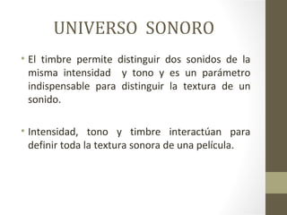 UNIVERSO SONORO
• El timbre permite distinguir dos sonidos de la
  misma intensidad y tono y es un parámetro
  indispensable para distinguir la textura de un
  sonido.

• Intensidad, tono y timbre interactúan para
  definir toda la textura sonora de una película.
 