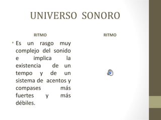 UNIVERSO SONORO
        RITMO             RITMO
• Es un rasgo muy
  complejo del sonido
  e      implica     la
  existencia     de un
  tempo y de un
  sistema de acentos y
  compases         más
  fuertes     y    más
  débiles.
 