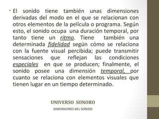 • El sonido tiene también unas dimensiones 
derivadas del modo en el que se relacionan con 
otros elementos de la película o programa. Según 
esto, el sonido ocupa una duración temporal, por 
tanto tiene un ritmo. Tiene también una 
determinada fidelidad según cómo se relaciona 
con la fuente visual percibida; puede transmitir 
sensaciones que reflejan las condiciones 
especiales en que se producen; finalmente, el 
sonido posee una dimensión temporal, por 
cuanto se relaciona con elementos visuales que 
tienen lugar en un tiempo determinado. 
UNIVERSO SONORO 
DIMENSIONES DEL SONIDO 
 