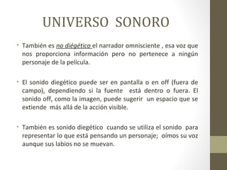 UNIVERSO SONORO 
• También es no diégético el narrador omnisciente , esa voz que 
nos proporciona información pero no pertenece a ningún 
personaje de la película. 
• El sonido diegético puede ser en pantalla o en off (fuera de 
campo), dependiendo si la fuente está dentro o fuera. El 
sonido off, como la imagen, puede sugerir un espacio que se 
extiende más allá de la acción visible. 
• También es sonido diegético cuando se utiliza el sonido para 
representar lo que está pensando un personaje; oímos su voz 
aunque sus labios no se muevan. 
 