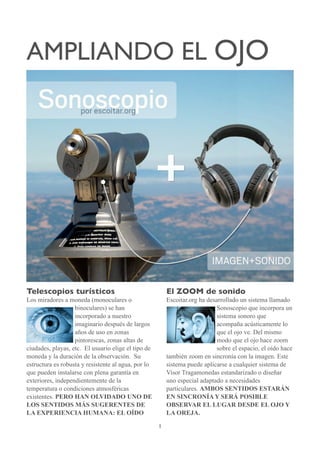 AMPLIANDO EL OJO




Telescopios turísticos                                   El ZOOM de sonido
Los miradores a moneda (monoculares o                    Escoitar.org ha desarrollado un sistema llamado
                   binoculares) se han                                       Sonoscopio que incorpora un
                   incorporado a nuestro                                     sistema sonoro que
                   imaginario después de largos                              acompaña acústicamente lo
                   años de uso en zonas                                      que el ojo ve. Del mismo
                   pintorescas, zonas altas de                               modo que el ojo hace zoom
ciudades, playas, etc. El usuario elige el tipo de                           sobre el espacio, el oído hace
moneda y la duración de la observación. Su               también zoom en sincronía con la imagen. Este
estructura es robusta y resistente al agua, por lo       sistema puede aplicarse a cualquier sistema de
que pueden instalarse con plena garantía en              Visor Tragamonedas estandarizado o diseñar
exteriores, independientemente de la                     uno especial adaptado a necesidades
temperatura o condiciones atmosféricas                   particulares. AMBOS SENTIDOS ESTARÁN
existentes. PERO HAN OLVIDADO UNO DE                     EN SINCRONÍA Y SERÁ POSIBLE
LOS SENTIDOS MÁS SUGERENTES DE                           OBSERVAR EL LUGAR DESDE EL OJO Y
LA EXPERIENCIA HUMANA: EL OÍDO                           LA OREJA.

                                                     1
 