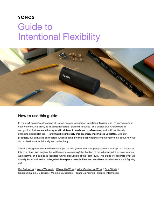 Guide to
Intentional Flexibility
How to use this guide
In the next evolution of working at Sonos, we are focused on intentional flexibility as the cornerstone of
how we work. Intention, as in being deliberate, planned, focused, and purposeful. And flexible in
recognition that we are all unique with different needs and preferences, and with continually
changing circumstances — and that it is precisely this diversity that makes us better. Like our
products, our culture is connected, which means it works best when we intentionally think about how we
do our best work individually and collectively.
This is a living document and we invite you to add your comments/perspectives and help us build on to
this over time. We imagine this will become a meaningful collection of crowd-sourced tips, new way we
work norms, and guides to facilitate further discussion at the team level. This guide will reiterate what we
already know and invite us together to explore possibilities and solutions for what we are still figuring
out.
Our Behaviors⼁Ways We Work⼁Where We Work⼁What Guides our Work⼁Our Rituals⼁
Communication Guidelines⼁Meeting Guidelines⼁ Team Gatherings⼁Helpful Information⼁
 
