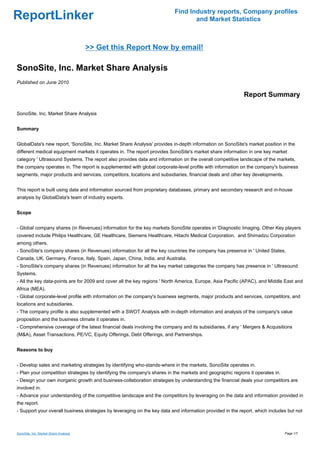 Find Industry reports, Company profiles
ReportLinker                                                                     and Market Statistics



                                       >> Get this Report Now by email!

SonoSite, Inc. Market Share Analysis
Published on June 2010

                                                                                                           Report Summary

SonoSite, Inc. Market Share Analysis


Summary


GlobalData's new report, 'SonoSite, Inc. Market Share Analysis' provides in-depth information on SonoSite's market position in the
different medical equipment markets it operates in. The report provides SonoSite's market share information in one key market
category ' Ultrasound Systems. The report also provides data and information on the overall competitive landscape of the markets,
the company operates in. The report is supplemented with global corporate-level profile with information on the company's business
segments, major products and services, competitors, locations and subsidiaries, financial deals and other key developments.


This report is built using data and information sourced from proprietary databases, primary and secondary research and in-house
analysis by GlobalData's team of industry experts.


Scope


- Global company shares (in Revenues) information for the key markets SonoSite operates in 'Diagnostic Imaging. Other Key players
covered include Philips Healthcare, GE Healthcare, Siemens Healthcare, Hitachi Medical Corporation, and Shimadzu Corporation
among others.
- SonoSite's company shares (in Revenues) information for all the key countries the company has presence in ' United States,
Canada, UK, Germany, France, Italy, Spain, Japan, China, India, and Australia.
- SonoSite's company shares (in Revenues) information for all the key market categories the company has presence in ' Ultrasound
Systems.
- All the key data-points are for 2009 and cover all the key regions ' North America, Europe, Asia Pacific (APAC), and Middle East and
Africa (MEA).
- Global corporate-level profile with information on the company's business segments, major products and services, competitors, and
locations and subsidiaries.
- The company profile is also supplemented with a SWOT Analysis with in-depth information and analysis of the company's value
proposition and the business climate it operates in.
- Comprehensive coverage of the latest financial deals involving the company and its subsidiaries, if any ' Mergers & Acquisitions
(M&A), Asset Transactions, PE/VC, Equity Offerings, Debt Offerings, and Partnerships.


Reasons to buy


- Develop sales and marketing strategies by identifying who-stands-where in the markets, SonoSite operates in.
- Plan your competition strategies by identifying the company's shares in the markets and geographic regions it operates in.
- Design your own inorganic growth and business-collaboration strategies by understanding the financial deals your competitors are
involved in.
- Advance your understanding of the competitive landscape and the competitors by leveraging on the data and information provided in
the report.
- Support your overall business strategies by leveraging on the key data and information provided in the report, which includes but not



SonoSite, Inc. Market Share Analysis                                                                                           Page 1/7
 