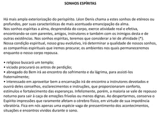 Há mais ampla exteriorização do perispírito. Léon Denis chama a estes sonhos de etéreos ou
profundos, por suas características de mais acentuada emancipação da alma.
Nos sonhos espíritas a alma, desprendida do corpo, exerce atividade real e efetiva,
encontrando-se com parentes, amigos, instrutores e também com os inimigos desta e de
outras existências. Nos sonhos espíritas, teremos que considerar a lei de afinidade (*).
Nossa condição espiritual, nosso grau evolutivo, irá determinar a qualidade de nossos sonhos,
as companhias espirituais que iremos procurar, os ambientes nos quais permaneceremos
enquanto o nosso corpo repousa.
• religioso buscará um templo;
• viciado procurará os antros de perdição;
• abnegado do Bem irá ao encontro do sofrimento e da lágrima, para assisti-los
fraternalmente;
• interessado em aproveitar bem a encarnação irá de encontro a instrutores devotados e
ouvirá deles conselhos, esclarecimentos e instruções, que proporcionaram conforto,
estímulos e fortalecimento das esperanças. Infelizmente, porém, a maioria se vale de repouso
noturno para sair à caça de emoções frívolas ou menos dignas. Ao despertarmos, conserva o
Espírito impressões que raramente afetam o cérebro físico, em virtude de sua impotência
vibratória. Fica em nós apenas uma espécie vaga de pressentimento dos acontecimentos,
situações e encontros vividos durante o sono.
SONHOS ESPÍRITAS
 