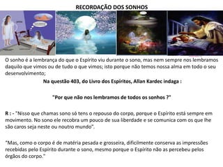RECORDAÇÃO DOS SONHOS
O sonho é a lembrança do que o Espírito viu durante o sono, mas nem sempre nos lembramos
daquilo que vimos ou de tudo o que vimos; isto porque não temos nossa alma em todo o seu
desenvolvimento;
Na questão 403, do Livro dos Espíritos, Allan Kardec indaga :
"Por que não nos lembramos de todos os sonhos ?"
R : - "Nisso que chamas sono só tens o repouso do corpo, porque o Espírito está sempre em
movimento. No sono ele recobra um pouco de sua liberdade e se comunica com os que lhe
são caros seja neste ou noutro mundo”.
“Mas, como o corpo é de matéria pesada e grosseira, dificilmente conserva as impressões
recebidas pelo Espírito durante o sono, mesmo porque o Espírito não as percebeu pelos
órgãos do corpo."
 