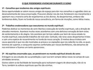 O QUE PODEREMOS VIVENCIAR DURANTE O SONO
1º - Conselhos que recebemos dos amigos espirituais:
Dessa oportunidade se valem nossos amigos do espaço para dar-nos conselhos e sugestões úteis ao
desenvolvimento de nossa encarnação. Procuram afastar-nos do mal, fortalecem-nos moralmente e
apontam-nos a maneira certa de respeitarmos as leis divinas. Ao despertarmos, embora não
lembremos deles, ficam no fundo de nossa consciência, em forma de intuições, como idéias inatas.
2º - Trabalhos enobrecedores que executamos no mundo espiritual:
Podemos dedicar os momentos de semi-libertos à execução de tarefas espirituais, sob a direção de
elevados mentores. Acontece muitas vezes acordamos com uma deliciosa sensação de bem-estar,
de contentamento e de alegria. Isto acontece por termos sabido usar bem de nossa estada no
mundo espiritual, executando trabalhos de real valor. Contudo, não raras vezes despertamos tristes
e com uma espécie de ressentimento no fundo do nosso coração. O motivo dessa tristeza sem
causa aparente é que nos são mostradas as provas e as expiações que nos caberão na vida, as quais
teremos de suportar, e conquanto sejamos confortados por nossos benfeitores, não deixamos de
nos entristecer e ficamos um tanto apreensivos.
3º - Há espíritos encarnados que, ao penetrarem no mundo espiritual através do sono:
Entregam-se aos estudos de sua predileção; e por isso tem sempre idéias novas no campo de suas
atividades terrenas.
Outros valem-se da facilidade de locomoção para realizarem viagens de observação, não só na
Terra, também às esferas espirituais que lhe são vizinhas.
 