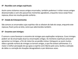 4º - Reuniões com amigos espirituais:
Assim como visitamos nossos amigos encarnados, também podemos ir visitar nossos amigos
desencarnados e com eles passarmos momentos agradáveis, enquanto nosso corpo físico
repousa; disso nos resulta grande conforto .
5º - Estado de Entorpecimento:
São comuns os encarnados cujos espíritos não se afastam do lado do corpo, enquanto este
repousa; ficam junto ao leito, como que adormecidos também.
6º - Encontro com Inimigos:
É comum o sono favorecer o encontro de inimigos para explicações recíprocas. Esses inimigos
podem ser da encarnação atual ou encarnações antigas. Os mentores espirituais procuram
aproximar os inimigos, a fim de induzi-los ao perdão mútuo. Extinguem-se assim muitos
ódios e grande número de inimigos se tornam amigos, o que lhe evitará sofrimentos. E a
maior e melhor percepção de que goza o espírito semi-liberto pelo sono, facilita a extinção
de ódios e a correção de situações desagradáveis e por dolorosas vezes.
 