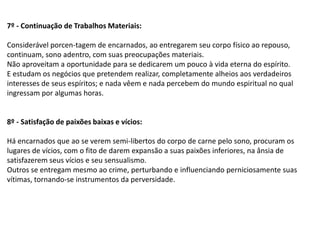 7º - Continuação de Trabalhos Materiais:
Considerável porcen-tagem de encarnados, ao entregarem seu corpo físico ao repouso,
continuam, sono adentro, com suas preocupações materiais.
Não aproveitam a oportunidade para se dedicarem um pouco à vida eterna do espírito.
E estudam os negócios que pretendem realizar, completamente alheios aos verdadeiros
interesses de seus espíritos; e nada vêem e nada percebem do mundo espiritual no qual
ingressam por algumas horas.
8º - Satisfação de paixões baixas e vícios:
Há encarnados que ao se verem semi-libertos do corpo de carne pelo sono, procuram os
lugares de vícios, com o fito de darem expansão a suas paixões inferiores, na ânsia de
satisfazerem seus vícios e seu sensualismo.
Outros se entregam mesmo ao crime, perturbando e influenciando perniciosamente suas
vítimas, tornando-se instrumentos da perversidade.
 