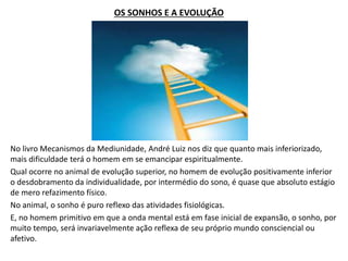 OS SONHOS E A EVOLUÇÃO
No livro Mecanismos da Mediunidade, André Luiz nos diz que quanto mais inferiorizado,
mais dificuldade terá o homem em se emancipar espiritualmente.
Qual ocorre no animal de evolução superior, no homem de evolução positivamente inferior
o desdobramento da individualidade, por intermédio do sono, é quase que absoluto estágio
de mero refazimento físico.
No animal, o sonho é puro reflexo das atividades fisiológicas.
E, no homem primitivo em que a onda mental está em fase inicial de expansão, o sonho, por
muito tempo, será invariavelmente ação reflexa de seu próprio mundo consciencial ou
afetivo.
 