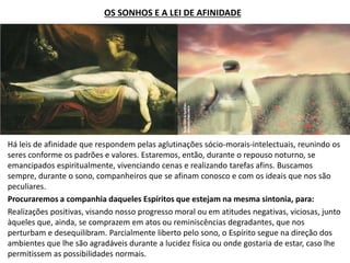 OS SONHOS E A LEI DE AFINIDADE
Há leis de afinidade que respondem pelas aglutinações sócio-morais-intelectuais, reunindo os
seres conforme os padrões e valores. Estaremos, então, durante o repouso noturno, se
emancipados espiritualmente, vivenciando cenas e realizando tarefas afins. Buscamos
sempre, durante o sono, companheiros que se afinam conosco e com os ideais que nos são
peculiares.
Procuraremos a companhia daqueles Espíritos que estejam na mesma sintonia, para:
Realizações positivas, visando nosso progresso moral ou em atitudes negativas, viciosas, junto
àqueles que, ainda, se comprazem em atos ou reminiscências degradantes, que nos
perturbam e desequilibram. Parcialmente liberto pelo sono, o Espírito segue na direção dos
ambientes que lhe são agradáveis durante a lucidez física ou onde gostaria de estar, caso lhe
permitissem as possibilidades normais.
 