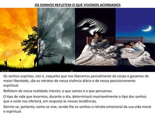 OS SONHOS REFLETEM O QUE VIVEMOS ACORDADOS
Os sonhos espíritas, isto é, naqueles que nos liberamos parcialmente do corpo e gozamos de
maior liberdade, são os retratos de nossa vivência diária e de nosso posicionamento
espiritual.
Refletem de nossa realidade interior, o que somos e o que pensamos.
O tipo de vida que levarmos, durante o dia, determinará invariavelmente o tipo dos sonhos
que a noite nos ofertará, em resposta às nossas tendências.
Dorme-se, portanto, como se vive, sendo-lhe os sonhos o retrato emocional da sua vida moral
e espiritual.
 