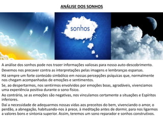ANÁLISE DOS SONHOS
A análise dos sonhos pode nos trazer informações valiosas para nosso auto-descobrimento.
Devemos nos precaver contra as interpretações pelas imagens e lembranças esparsas.
Há sempre um forte conteúdo simbólico em nossas percepções psíquicas que, normalmente
nos chegam acompanhadas de emoções e sentimentos.
Se, ao despertarmos, nos sentirmos envolvidos por emoções boas, agradáveis, vivenciamos
uma experiência positiva durante o sono físico.
Ao contrário, se as emoções são negativas, nos vinculamos certamente a situações e Espíritos
inferiores.
Daí a necessidade de adequarmos nossas vidas aos preceitos do bem, vivenciando o amor, o
perdão, a abnegação, habituando-nos à prece, à meditação antes de dormir, para nos ligarmos
a valores bons e sintonia superior. Assim, teremos um sono reparador e sonhos construtivos.
 