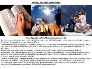 PREPARAR-SE PARA BEM DORMIR
Elizeu Rigonatti, no livro "Espiritismo Aplicado” diz:
Para termos um bom sono, que ajude o nosso espírito desprender-se com facilidade do corpo, é preciso que prestemos atenção no seguinte:
O mal e os vícios seguram o espírito preso à Terra.
Quem se entregar ao mal e aos vícios durante o dia, embora o seu corpo durma à noite, seu espírito não terá forças
para subir e ficará perambulando por aqui, correndo o risco de ser arrastado por outros espíritos viciosos e
perversos.
A excessiva preocupação com os negócios materiais também dificulta o espírito desprender-se da Terra.
A prática do bem e da virtude nos levarão, através do sono, às colônias espirituais onde fruiremos a companhia de
mentores espirituais elevados; receberemos bom animo para a luta diária; ouviremos lições enobrecedoras; e
poderemos dedicar-nos a ótimos trabalhos.
Oremos ao deitar, mas compreendamos que é de grande valia a maneira pela qual passamos o dia; cultivemos bons
pensamentos, falemos boas palavras e pratiquemos bons atos, evitemos a ira, rancor e ódio. E de manhã, ao
retornarmos ao nosso veículo físico, elevemos ao Senhor nossa prece de agradecimento pela noite que nos
concedeu de repouso ao nosso corpo e de liberdade ao nosso espírito.
 