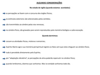 ALGUMAS CONSIDERAÇÕES
No estado de vigília (quando estamos acordados):
as percepções se fazem com o concurso dos órgãos físicos;
os estímulos exteriores são selecionados pelos sentidos;
são transmitidos ao cérebro pelas vias nervosas;
no cérebro físico, são gravados para serem reproduzidos pela memória biológica a cada evocação.
Quando dormimos:
cessam as atividades físicas, motoras e sensoriais;
Espírito liberto age e sua memória perispiritual registra os fatos sem que estes cheguem ao cérebro físico;
tudo é percebido diretamente pelo Espírito;
por “adaptação vibratória”, as percepções da alma poderão repercutir no cérebro físico;
quando lembramos, dizemos que sonhamos. Mas na verdade sonhamos todo dia.
 