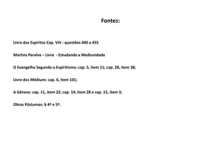 Fontes:
Livro dos Espíritos Cap. VIII - questões 400 a 455
Martins Peralva – Livro - Estudando a Mediunidade
O Evangelho Segundo o Espiritismo: cap. 5, item 11; cap. 28, item 38;
Livro dos Médiuns: cap. 6, item 101;
A Gênese: cap. 11, item 22; cap. 14, item 28 e cap. 15, item 3;
Obras Póstumas: § 4º e 5º.
 