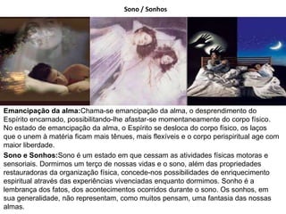 Sono / Sonhos
Emancipação da alma:Chama-se emancipação da alma, o desprendimento do
Espírito encarnado, possibilitando-lhe afastar-se momentaneamente do corpo físico.
No estado de emancipação da alma, o Espírito se desloca do corpo físico, os laços
que o unem à matéria ficam mais tênues, mais flexíveis e o corpo perispiritual age com
maior liberdade.
Sono e Sonhos:Sono é um estado em que cessam as atividades físicas motoras e
sensoriais. Dormimos um terço de nossas vidas e o sono, além das propriedades
restauradoras da organização física, concede-nos possibilidades de enriquecimento
espiritual através das experiências vivenciadas enquanto dormimos. Sonho é a
lembrança dos fatos, dos acontecimentos ocorridos durante o sono. Os sonhos, em
sua generalidade, não representam, como muitos pensam, uma fantasia das nossas
almas.
 
