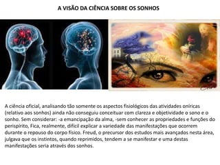 A VISÃO DA CIÊNCIA SOBRE OS SONHOS
A ciência oficial, analisando tão somente os aspectos fisiológicos das atividades oníricas
(relativo aos sonhos) ainda não conseguiu conceituar com clareza e objetividade o sono e o
sonho. Sem considerar: -a emancipação da alma, -sem conhecer as propriedades e funções do
perispírito, Fica, realmente, difícil explicar a variedade das manifestações que ocorrem
durante o repouso do corpo físico. Freud, o precursor dos estudos mais avançados nesta área,
julgava que os instintos, quando reprimidos, tendem a se manifestar e uma destas
manifestações seria através dos sonhos.
 