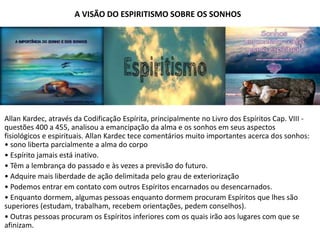 A VISÃO DO ESPIRITISMO SOBRE OS SONHOS
Allan Kardec, através da Codificação Espírita, principalmente no Livro dos Espíritos Cap. VIII -
questões 400 a 455, analisou a emancipação da alma e os sonhos em seus aspectos
fisiológicos e espirituais. Allan Kardec tece comentários muito importantes acerca dos sonhos:
• sono liberta parcialmente a alma do corpo
• Espírito jamais está inativo.
• Têm a lembrança do passado e às vezes a previsão do futuro.
• Adquire mais liberdade de ação delimitada pelo grau de exteriorização
• Podemos entrar em contato com outros Espíritos encarnados ou desencarnados.
• Enquanto dormem, algumas pessoas enquanto dormem procuram Espíritos que lhes são
superiores (estudam, trabalham, recebem orientações, pedem conselhos).
• Outras pessoas procuram os Espíritos inferiores com os quais irão aos lugares com que se
afinizam.
 