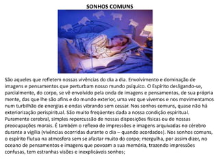 SONHOS COMUNS
São aqueles que refletem nossas vivências do dia a dia. Envolvimento e dominação de
imagens e pensamentos que perturbam nosso mundo psíquico. O Espírito desligando-se,
parcialmente, do corpo, se vê envolvido pela onda de imagens e pensamentos, de sua própria
mente, das que lhe são afins e do mundo exterior, uma vez que vivemos e nos movimentamos
num turbilhão de energias e ondas vibrando sem cessar. Nos sonhos comuns, quase não há
exteriorização perispiritual. São muito freqüentes dada a nossa condição espiritual.
Puramente cerebral, simples repercussão de nossas disposições físicas ou de nossas
preocupações morais. É também o reflexo de impressões e imagens arquivadas no cérebro
durante a vigília (vivências ocorridas durante o dia – quando acordados). Nos sonhos comuns,
o espírito flutua na atmosfera sem se afastar muito do corpo; mergulha, por assim dizer, no
oceano de pensamentos e imagens que povoam a sua memória, trazendo impressões
confusas, tem estranhas visões e inexplicáveis sonhos;
 
