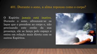 O Espírito jamais está inativo.
Durante o sono, afrouxam-se os
laços que o prendem ao corpo e, não
precisando este então da sua
presença, ele se lança pelo espaço e
entra em relação mais direta com os
outros Espíritos.
401. Durante o sono, a alma repousa como o corpo?
 