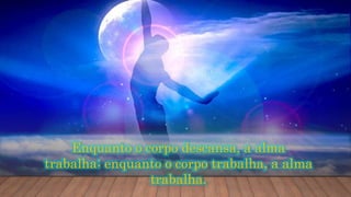 Enquanto o corpo descansa, a alma
trabalha; enquanto o corpo trabalha, a alma
trabalha.
 