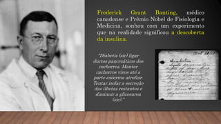Frederick Grant Banting, médico
canadense e Prêmio Nobel de Fisiologia e
Medicina, sonhou com um experimento
que na realidade significou a descoberta
da insulina.
“Diabetis (sic) ligar
ductos pancreáticos dos
cachorros. Manter
cachorros vivos até a
parte exócrina atrofiar.
Tentar isolar a secreção
das ilhotas restantes e
diminuir a glicosurea
(sic).”
 
