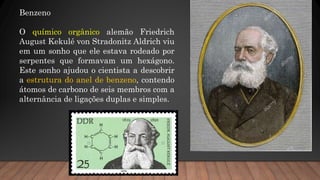 Benzeno
O químico orgânico alemão Friedrich
August Kekulé von Stradonitz Aldrich viu
em um sonho que ele estava rodeado por
serpentes que formavam um hexágono.
Este sonho ajudou o cientista a descobrir
a estrutura do anel de benzeno, contendo
átomos de carbono de seis membros com a
alternância de ligações duplas e simples.
 