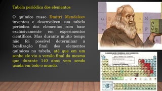 Tabela periódica dos elementos
O químico russo Dmitri Mendeleev
inventou e desenvolveu sua tabela
periódica dos elementos com base
exclusivamente em experimentos
científicos. Mas durante muito tempo
não foi possível determinar a
localização final dos elementos
químicos na tabela, até que em um
sonho ele viu a versão final da mesma
que durante 140 anos vem sendo
usada em todo o mundo.
 