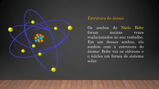 Estrutura do átomo
Os sonhos de Niels Bohr
foram muitas vezes
realacionados ao seu trabalho.
Em um desses sonhos, ele
sonhou com a estrutura do
átomo: Bohr viu os elétrons e
o núcleo em forma de sistema
solar.
 