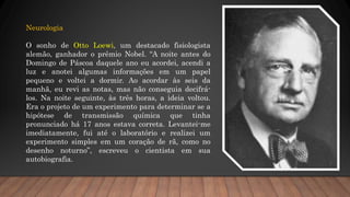 Neurologia
O sonho de Otto Loewi, um destacado fisiologista
alemão, ganhador o prêmio Nobel. “A noite antes do
Domingo de Páscoa daquele ano eu acordei, acendi a
luz e anotei algumas informações em um papel
pequeno e voltei a dormir. Ao acordar às seis da
manhã, eu revi as notas, mas não conseguia decifrá-
los. Na noite seguinte, às três horas, a ideia voltou.
Era o projeto de um experimento para determinar se a
hipótese de transmissão química que tinha
pronunciado há 17 anos estava correta. Levantei-me
imediatamente, fui até o laboratório e realizei um
experimento simples em um coração de rã, como no
desenho noturno”, escreveu o cientista em sua
autobiografia.
 