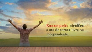 Emancipação significa
o ato de tornar livre ou
independente.
 