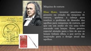 Máquina de costura
Elias Howe, inventor americano e
pioneiro na criação da máquina de
costura, quebrou a cabeça para
resolver o problema do desenho das
agulhas para máquinas de costura, até
que em um sonho ele viu uma tribo
atacando com lanças. Howe prestou
especial atenção para o fato de que as
lanças tinham olhos, o que serviu de
inspiração para o design atual das
agulhas.
 