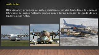 Avião Antei
Oleg Antonov, projetista de aviões soviéticos e um dos fundadores da empresa
fabricante de aviões Antonov, sonhou com a forma peculiar da cauda de seu
lendário avião Antei.
 