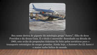 Seu nome deriva do gigante da mitologia grega “Anteu”, filho do deus
Poseidon e da deusa Gaia. E o título é merecido: desenhado na década de
1960, este avião de proporções titânicas foi feito pelos soviéticos para o
transporte estratégico de cargas pesadas. Ainda hoje, o Antonov An-22 Antei é
o maior turbo-hélice do mundo.
 