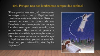 403. Por que não nos lembramos sempre dos sonhos?
“Em o que chamas sono, só há o repouso
do corpo, visto que o Espírito está
constantemente em atividade. Recobra,
durante o sono, um pouco da sua
liberdade e se corresponde com os que
lhe são caros, quer neste mundo, quer
em outros. Mas, como é pesada e
grosseira a matéria que compõe, o corpo
dificilmente conserva as impressões que
o Espírito recebeu, porque a este não
chegaram por intermédio dos órgãos
corporais.”
 