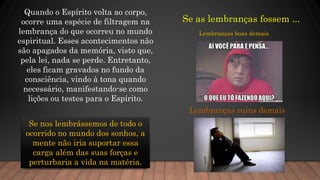 Quando o Espírito volta ao corpo,
ocorre uma espécie de filtragem na
lembrança do que ocorreu no mundo
espiritual. Esses acontecimentos não
são apagados da memória, visto que,
pela lei, nada se perde. Entretanto,
eles ficam gravados no fundo da
consciência, vindo à tona quando
necessário, manifestando-se como
lições ou testes para o Espírito.
Se nos lembrássemos de todo o
ocorrido no mundo dos sonhos, a
mente não iria suportar essa
carga além das suas forças e
perturbaria a vida na matéria.
Se as lembranças fossem ...
Lembranças boas demais
Lembranças ruins demais
 