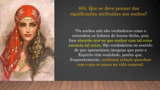 404. Que se deve pensar das
significações atribuídas aos sonhos?
“Os sonhos não são verdadeiros como o
entendem os ledores de buena-dicha, pois
fora absurdo crer-se que sonhar com tal coisa
anuncia tal outra. São verdadeiros no sentido
de que apresentam imagens que para o
Espírito têm realidade, porém que,
frequentemente, nenhuma relação guardam
com o que se passa na vida corporal.
 