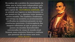 Os sonhos são o produto da emancipação da
alma, que se torna mais independente pela
suspensão da vida ativa e de relação. Daí
uma espécie de clarividência indefinida, que
se estende aos lugares os mais distantes ou
que jamais se viu, e algumas vezes mesmo a
outros mundos. Daí também a lembrança
que retraça na memória os acontecimentos
verificados na existência presente ou nas
existências anteriores. A extravagância das
imagens referentes ao que se passa ou se
passou em mundos desconhecidos
entremeadas de coisas do mundo atual
formam esses conjuntos bizarros e confusos
que parecem não ter senso nem nexo.
(Allan Kardec)
 