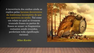 A incoerência dos sonhos ainda se
explica pelas lacunas decorrentes
da lembrança incompleta do que
nos apareceu no sonho. Tal como
um relato ao qual se tivessem
truncado frases ou partes de
frases ao acaso: os fragmentos
restantes sendo reunidos,
perderiam toda significação
racional.
Allan Kardec
 