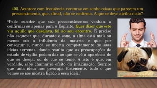 405. Acontece com frequência verem-se em sonho coisas que parecem um
pressentimento, que, afinal, não se confirma. A que se deve atribuir isto?
“Pode suceder que tais pressentimentos venham a
confirmar-se apenas para o Espírito. Quer dizer que este
viu aquilo que desejava, foi ao seu encontro. É preciso
não esquecer que, durante o sono, a alma está mais ou
menos sob a influência da matéria e que, por
conseguinte, nunca se liberta completamente de suas
ideias terrenas, donde resulta que as preocupações do
estado de vigília podem dar ao que se vê a aparência do
que se deseja, ou do que se teme. A isto é que, em
verdade, cabe chamar-se efeito da imaginação. Sempre
que uma ideia nos preocupa fortemente, tudo o que
vemos se nos mostra ligado a essa ideia.”
 