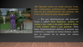 406. Quando vemos em sonho pessoas vivas,
que conhecemos perfeitamente, praticarem
atos em que absolutamente não pensam, não
é isso um efeito de pura imaginação?
— Em que absolutamente não pensam?
Como o sabes? Seus Espíritos podem vir
visitar o teu, como o teu pode visitar os deles,
e nem sempre sabes o que pensam. Além
disso, frequentemente aplicais, a pessoas que
conheceis, e segundo os vossos desejos, aquilo
que se passou ou se passa em outras
existências.
 